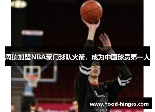 周琦加盟NBA豪门球队火箭，成为中国球员第一人